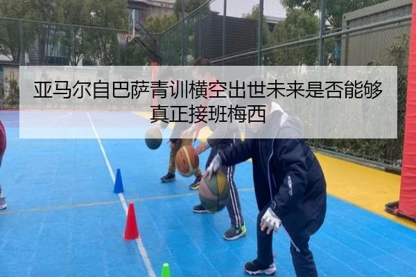 亚马尔自巴萨青训横空出世未来是否能够真正接班梅西