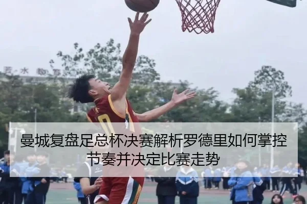 曼城复盘足总杯决赛解析罗德里如何掌控节奏并决定比赛走势